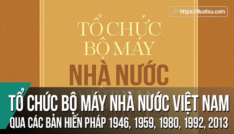 Tổ chức bộ máy nhà nước Việt Nam qua các bản Hiến pháp (1946, 1959, 1980, 1992 và 2013)